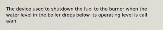 The device used to shutdown the fuel to the burner when the water level in the boiler drops below its operating level is call a/an