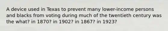 A device used in Texas to prevent many lower-income persons and blacks from voting during much of the twentieth century was the what? in 1870? in 1902? in 1867? in 1923?