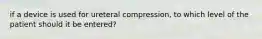 if a device is used for ureteral compression, to which level of the patient should it be entered?