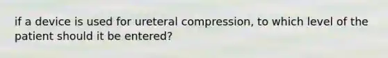 if a device is used for ureteral compression, to which level of the patient should it be entered?