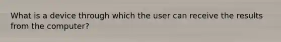 What is a device through which the user can receive the results from the computer?