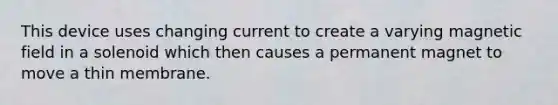 This device uses changing current to create a varying magnetic field in a solenoid which then causes a permanent magnet to move a thin membrane.