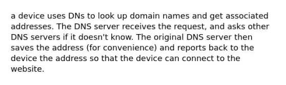 a device uses DNs to look up domain names and get associated addresses. The DNS server receives the request, and asks other DNS servers if it doesn't know. The original DNS server then saves the address (for convenience) and reports back to the device the address so that the device can connect to the website.