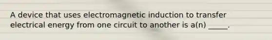 A device that uses electromagnetic induction to transfer electrical energy from one circuit to another is a(n) _____.