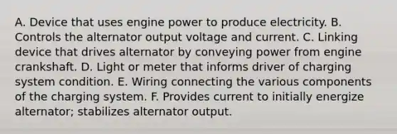 A. Device that uses engine power to produce electricity. B. Controls the alternator output voltage and current. C. Linking device that drives alternator by conveying power from engine crankshaft. D. Light or meter that informs driver of charging system condition. E. Wiring connecting the various components of the charging system. F. Provides current to initially energize alternator; stabilizes alternator output.