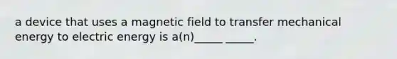 a device that uses a magnetic field to transfer mechanical energy to electric energy is a(n)_____ _____.