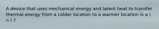 A device that uses mechanical energy and latent heat to transfer thermal energy from a colder location to a warmer location is a ( n ) ?