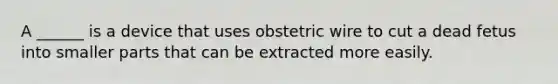 A ______ is a device that uses obstetric wire to cut a dead fetus into smaller parts that can be extracted more easily.