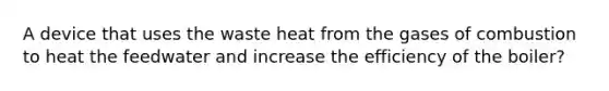 A device that uses the waste heat from the gases of combustion to heat the feedwater and increase the efficiency of the boiler?