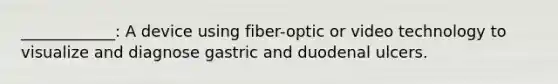 ____________: A device using fiber-optic or video technology to visualize and diagnose gastric and duodenal ulcers.