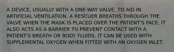 A DEVICE, USUALLY WITH A ONE-WAY VALVE, TO AID IN ARTIFICIAL VENTILATION. A RESCUER BREATHS THROUGH THE VALVE WHEN THE MASK IS PLACED OVER THE PATIENT'S FACE. IT ALSO ACTS AS A BARRIER TO PREVENT CONTACT WITH A PATIENT'S BREATH OR BODY FLUIDS. IT CAN BE USED WITH SUPPLEMENTAL OXYGEN WHEN FITTED WITH AN OXYGEN INLET.