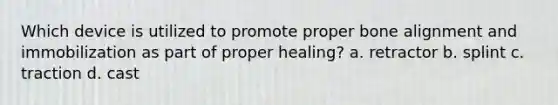 Which device is utilized to promote proper bone alignment and immobilization as part of proper healing? a. retractor b. splint c. traction d. cast