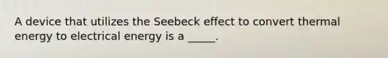 A device that utilizes the Seebeck effect to convert thermal energy to electrical energy is a _____.