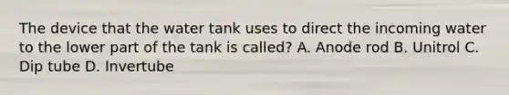 The device that the water tank uses to direct the incoming water to the lower part of the tank is called? A. Anode rod B. Unitrol C. Dip tube D. Invertube