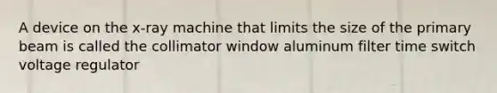 A device on the x-ray machine that limits the size of the primary beam is called the collimator window aluminum filter time switch voltage regulator