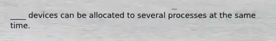 ____ devices can be allocated to several processes at the same time.