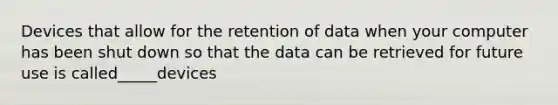 Devices that allow for the retention of data when your computer has been shut down so that the data can be retrieved for future use is called_____devices