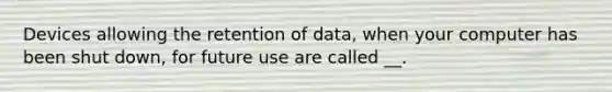 Devices allowing the retention of data, when your computer has been shut down, for future use are called __.