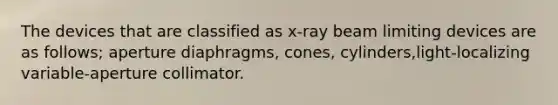 The devices that are classified as x-ray beam limiting devices are as follows; aperture diaphragms, cones, cylinders,light-localizing variable-aperture collimator.