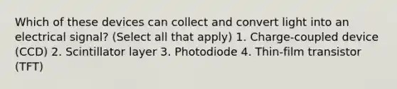 Which of these devices can collect and convert light into an electrical signal? (Select all that apply) 1. Charge-coupled device (CCD) 2. Scintillator layer 3. Photodiode 4. Thin-film transistor (TFT)