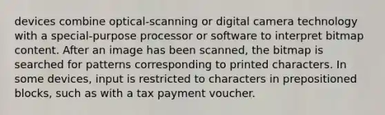 devices combine optical-scanning or digital camera technology with a special-purpose processor or software to interpret bitmap content. After an image has been scanned, the bitmap is searched for patterns corresponding to printed characters. In some devices, input is restricted to characters in prepositioned blocks, such as with a tax payment voucher.