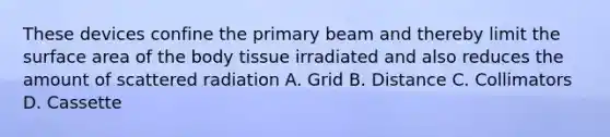 These devices confine the primary beam and thereby limit the surface area of the body tissue irradiated and also reduces the amount of scattered radiation A. Grid B. Distance C. Collimators D. Cassette