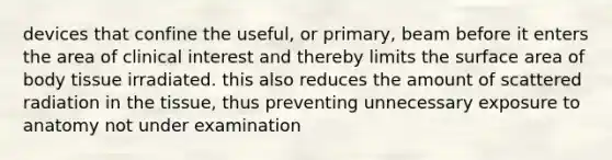 devices that confine the useful, or primary, beam before it enters the area of clinical interest and thereby limits the surface area of body tissue irradiated. this also reduces the amount of scattered radiation in the tissue, thus preventing unnecessary exposure to anatomy not under examination