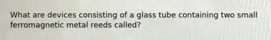 What are devices consisting of a glass tube containing two small ferromagnetic metal reeds called?