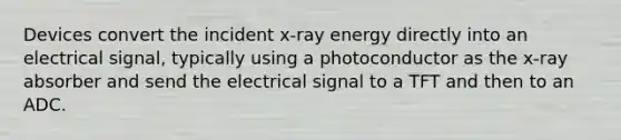 Devices convert the incident x-ray energy directly into an electrical signal, typically using a photoconductor as the x-ray absorber and send the electrical signal to a TFT and then to an ADC.