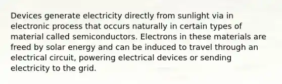 Devices generate electricity directly from sunlight via in electronic process that occurs naturally in certain types of material called semiconductors. Electrons in these materials are freed by solar energy and can be induced to travel through an electrical circuit, powering electrical devices or sending electricity to the grid.