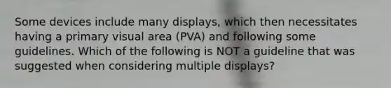 Some devices include many displays, which then necessitates having a primary visual area (PVA) and following some guidelines. Which of the following is NOT a guideline that was suggested when considering multiple displays?