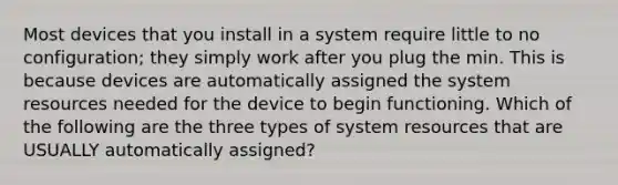 Most devices that you install in a system require little to no configuration; they simply work after you plug the min. This is because devices are automatically assigned the system resources needed for the device to begin functioning. Which of the following are the three types of system resources that are USUALLY automatically assigned?