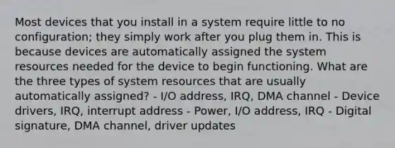 Most devices that you install in a system require little to no configuration; they simply work after you plug them in. This is because devices are automatically assigned the system resources needed for the device to begin functioning. What are the three types of system resources that are usually automatically assigned? - I/O address, IRQ, DMA channel - Device drivers, IRQ, interrupt address - Power, I/O address, IRQ - Digital signature, DMA channel, driver updates