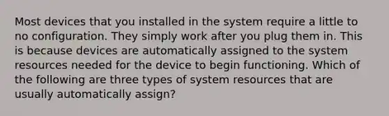 Most devices that you installed in the system require a little to no configuration. They simply work after you plug them in. This is because devices are automatically assigned to the system resources needed for the device to begin functioning. Which of the following are three types of system resources that are usually automatically assign?