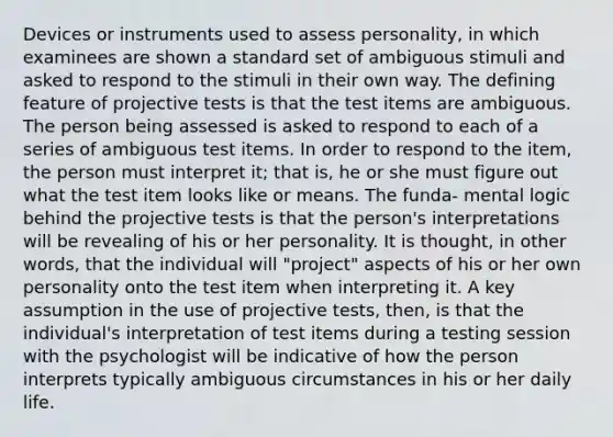 Devices or instruments used to assess personality, in which examinees are shown a standard set of ambiguous stimuli and asked to respond to the stimuli in their own way. The defining feature of projective tests is that the test items are ambiguous. The person being assessed is asked to respond to each of a series of ambiguous test items. In order to respond to the item, the person must interpret it; that is, he or she must figure out what the test item looks like or means. The funda- mental logic behind the projective tests is that the person's interpretations will be revealing of his or her personality. It is thought, in other words, that the individual will "project" aspects of his or her own personality onto the test item when interpreting it. A key assumption in the use of projective tests, then, is that the individual's interpretation of test items during a testing session with the psychologist will be indicative of how the person interprets typically ambiguous circumstances in his or her daily life.