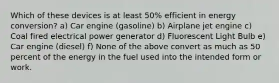 Which of these devices is at least 50% efficient in energy conversion? a) Car engine (gasoline) b) Airplane jet engine c) Coal fired electrical power generator d) Fluorescent Light Bulb e) Car engine (diesel) f) None of the above convert as much as 50 percent of the energy in the fuel used into the intended form or work.