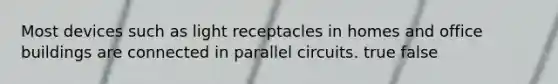 Most devices such as light receptacles in homes and office buildings are connected in parallel circuits. true false