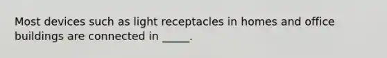 Most devices such as light receptacles in homes and office buildings are connected in _____.