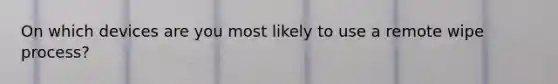 On which devices are you most likely to use a remote wipe process?