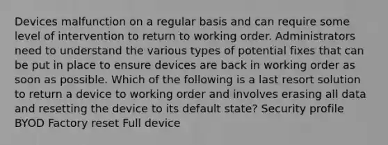 Devices malfunction on a regular basis and can require some level of intervention to return to working order. Administrators need to understand the various types of potential fixes that can be put in place to ensure devices are back in working order as soon as possible. Which of the following is a last resort solution to return a device to working order and involves erasing all data and resetting the device to its default state? Security profile BYOD Factory reset Full device