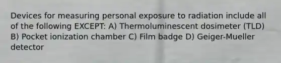 Devices for measuring personal exposure to radiation include all of the following EXCEPT: A) Thermoluminescent dosimeter (TLD) B) Pocket ionization chamber C) Film badge D) Geiger-Mueller detector