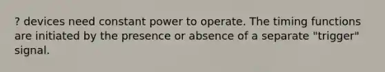 ? devices need constant power to operate. The timing functions are initiated by the presence or absence of a separate "trigger" signal.