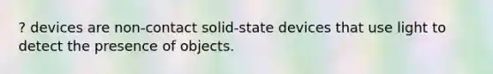 ? devices are non-contact solid-state devices that use light to detect the presence of objects.