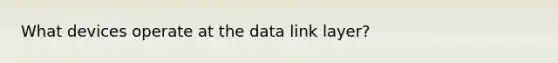 What devices operate at the data link layer?