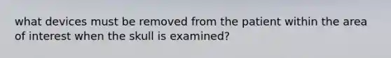 what devices must be removed from the patient within the area of interest when the skull is examined?