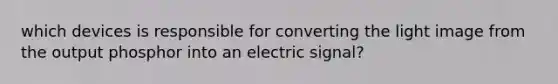 which devices is responsible for converting the light image from the output phosphor into an electric signal?