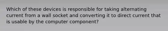 Which of these devices is responsible for taking alternating current from a wall socket and converting it to direct current that is usable by the computer component?