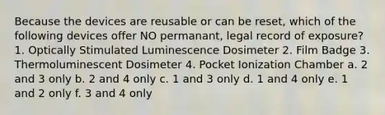 Because the devices are reusable or can be reset, which of the following devices offer NO permanant, legal record of exposure? 1. Optically Stimulated Luminescence Dosimeter 2. Film Badge 3. Thermoluminescent Dosimeter 4. Pocket Ionization Chamber a. 2 and 3 only b. 2 and 4 only c. 1 and 3 only d. 1 and 4 only e. 1 and 2 only f. 3 and 4 only