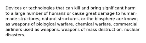 Devices or technologies that can kill and bring significant harm to a large number of humans or cause great damage to human-made structures, natural structures, or the biosphere are known as weapons of biological warfare. chemical warfare. commercial airliners used as weapons. weapons of mass destruction. nuclear disasters.