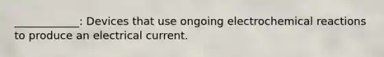 ____________: Devices that use ongoing electrochemical reactions to produce an electrical current.